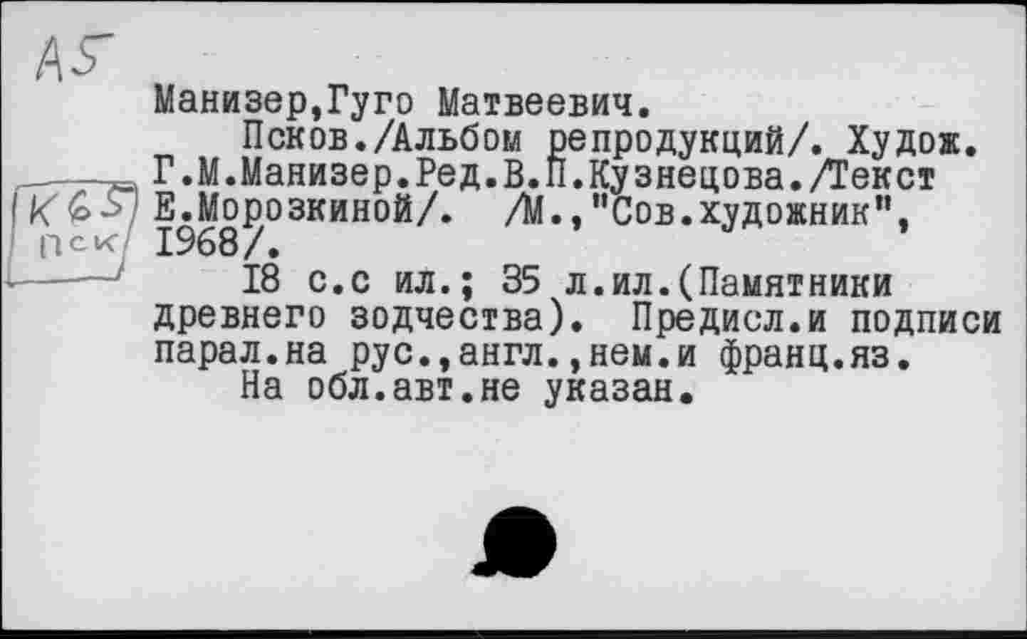 ﻿А5"
Манизер,Гуго Матвеевич.
Псков./Альбом репродукций/. Худож. —7= Г .М.Манизер.Ред.В.П.Кузнецова./Текст
Е.Морозкиной/. /М.,"Сов.художник", пек 1968/.
18 с.с ил.; 35 л.ил.(Памятники древнего зодчества). Предисл.и подписи парал.на рус.,англ.,нем.и франц.яз.
На обл.авт.не указан.